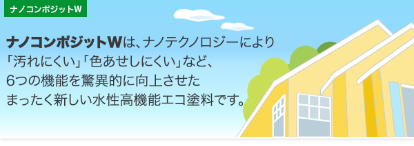 ナノコンポジットWは、ナノテクノロジーにより 「汚れにくい」「色あせしにくい」など、 6つの機能を驚異的に向上させた まったく新しい水性高機能エコ塗料です。