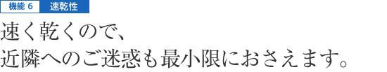 機能6|速乾性 - 速く乾くので、近隣へのご迷惑も最小限におさえます。